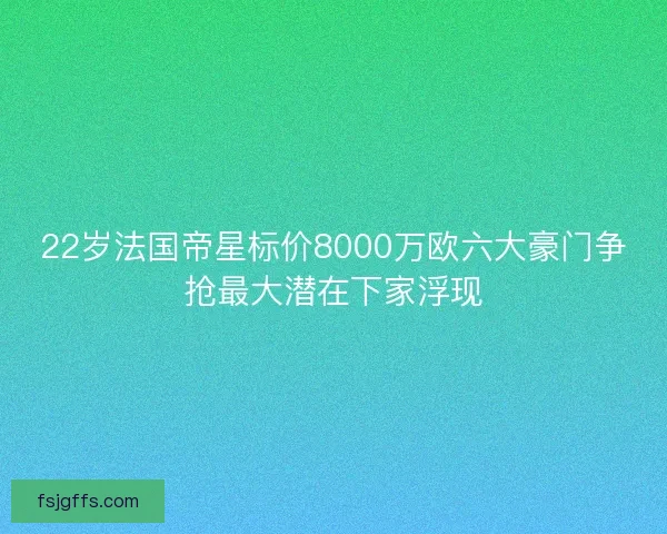 22岁法国帝星标价8000万欧六大豪门争抢最大潜在下家浮现