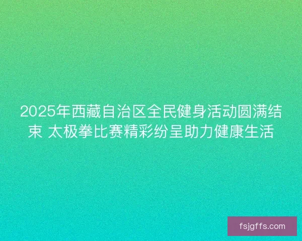 2025年西藏自治区全民健身活动圆满结束 太极拳比赛精彩纷呈助力健康生活