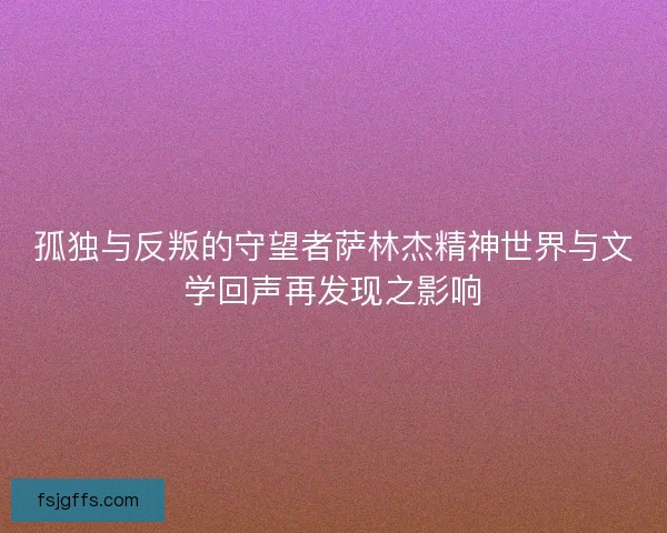 孤独与反叛的守望者萨林杰精神世界与文学回声再发现之影响