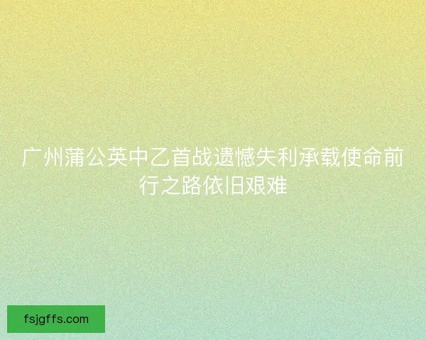 广州蒲公英中乙首战遗憾失利承载使命前行之路依旧艰难