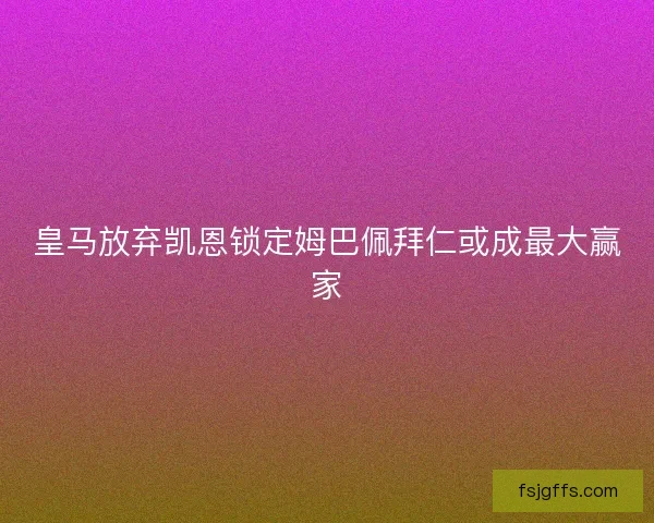 皇马放弃凯恩锁定姆巴佩拜仁或成最大赢家