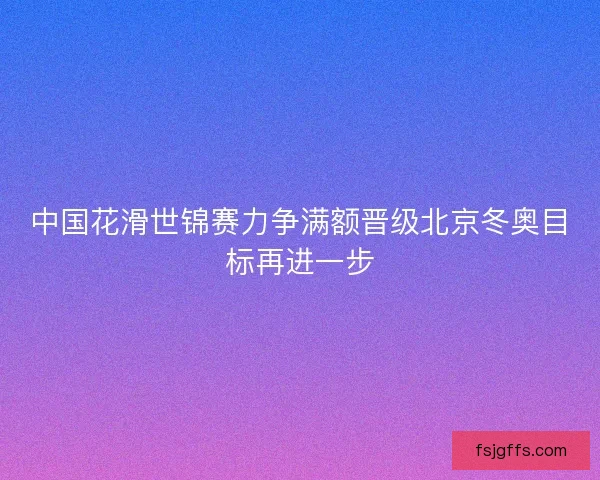 中国花滑世锦赛力争满额晋级北京冬奥目标再进一步 中国花滑世锦赛力争满额晋级北京冬奥目标再进一步