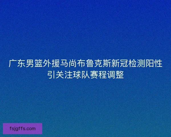 广东男篮外援马尚布鲁克斯新冠检测阳性引关注球队赛程调整 广东男篮外援马尚布鲁克斯新冠检测阳性引关注球队赛程调整