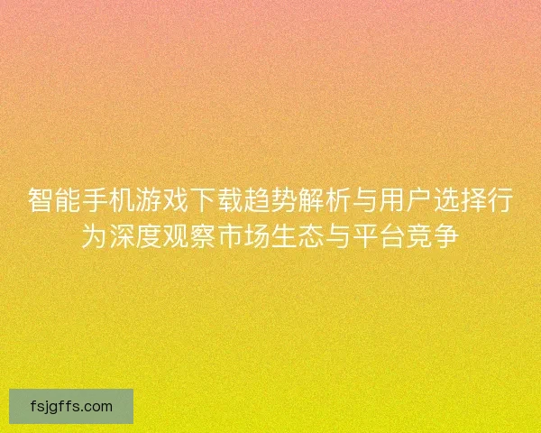 智能手机游戏下载趋势解析与用户选择行为深度观察市场生态与平台竞争 智能手机游戏下载趋势解析与用户选择行为深度观察市场生态与平台竞争