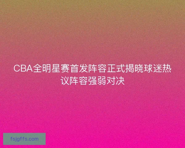 CBA全明星赛首发阵容正式揭晓球迷热议阵容强弱对决