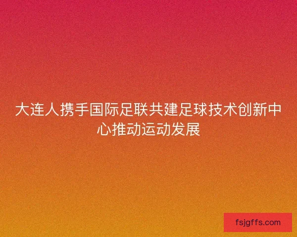 大连人携手国际足联共建足球技术创新中心推动运动发展