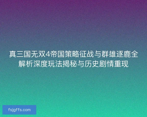 真三国无双4帝国策略征战与群雄逐鹿全解析深度玩法揭秘与历史剧情重现
