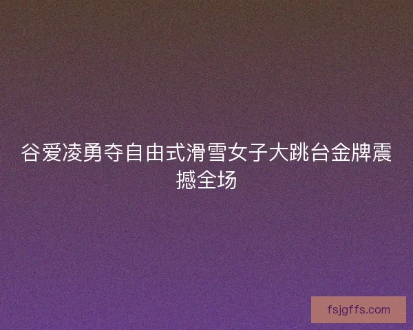 谷爱凌勇夺自由式滑雪女子大跳台金牌震撼全场