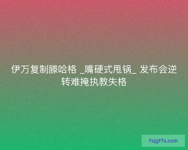 伊万复制滕哈格 _嘴硬式甩锅_ 发布会逆转难掩执教失格