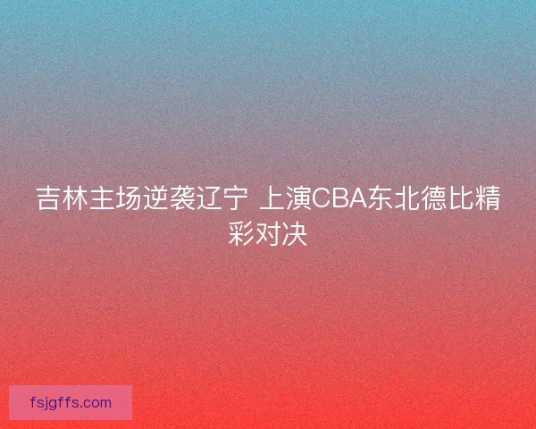 吉林主场逆袭辽宁 上演CBA东北德比精彩对决